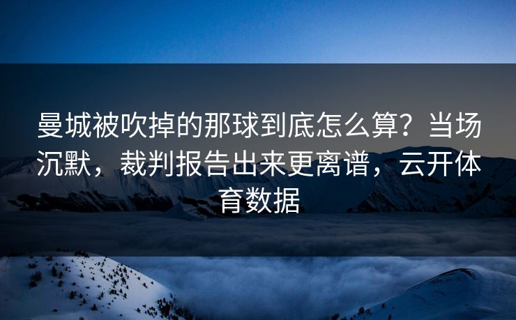 曼城被吹掉的那球到底怎么算？当场沉默，裁判报告出来更离谱，云开体育数据