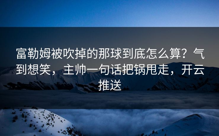 富勒姆被吹掉的那球到底怎么算？气到想笑，主帅一句话把锅甩走，开云推送